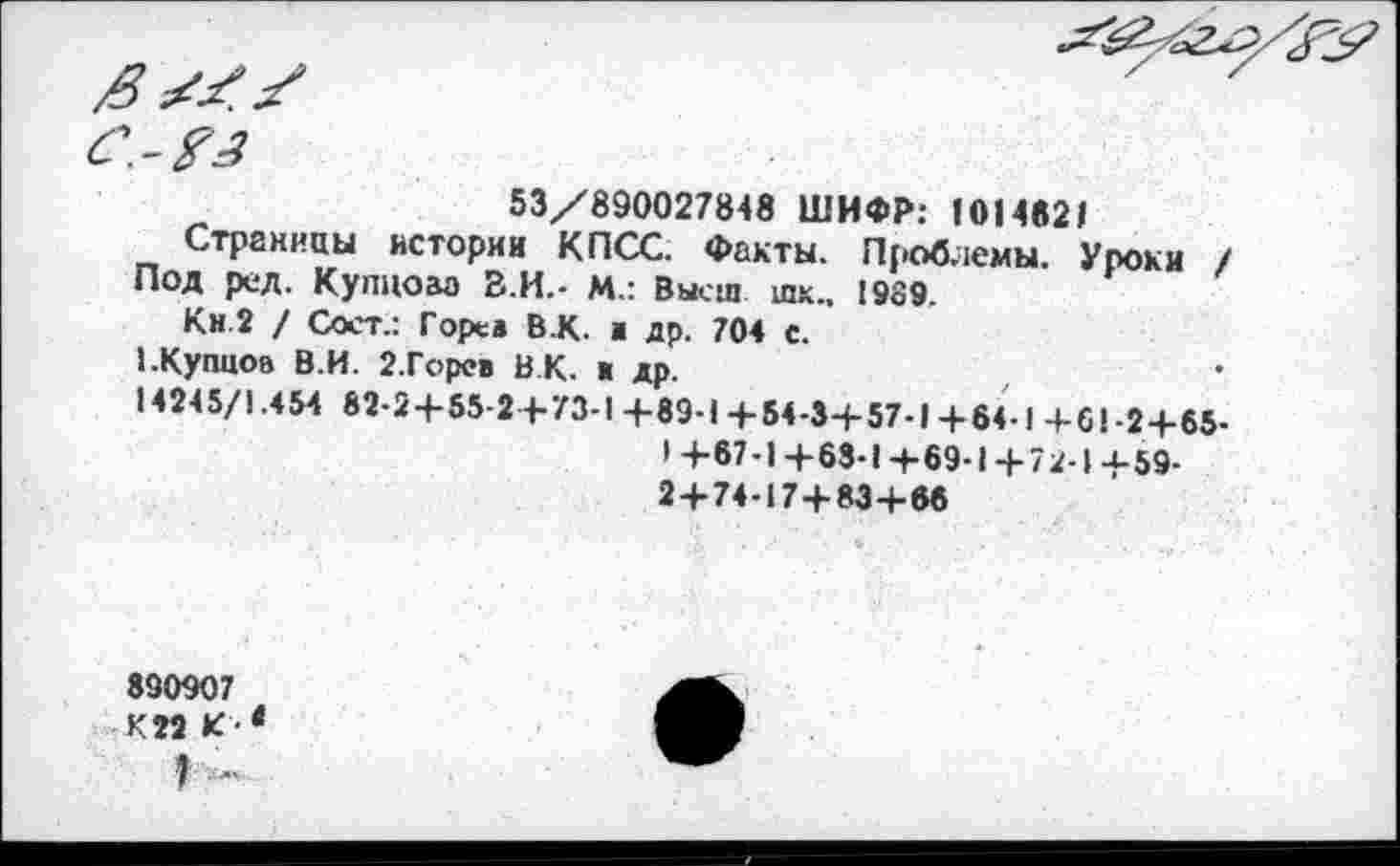 ﻿53/890027848 ШИФР: 101462»
Страницы истории КПСС. Факты. Проблемы. Уроки / Под ред. Купцом В.И.- М.: Высш шк.. 1989.
Кн.2 / Сост.: Горев В.К. а др. 704 с.
1.Купцов В.И. 2.Горев ВК. > др.
14245/1.454 82-2+55-2+73-1 +89-1 +54-34-57-1 4-64-1 +61-2+65-
• +«7-1+63-1+69-1+72-1 4-59-2+74-17+83+66
890907